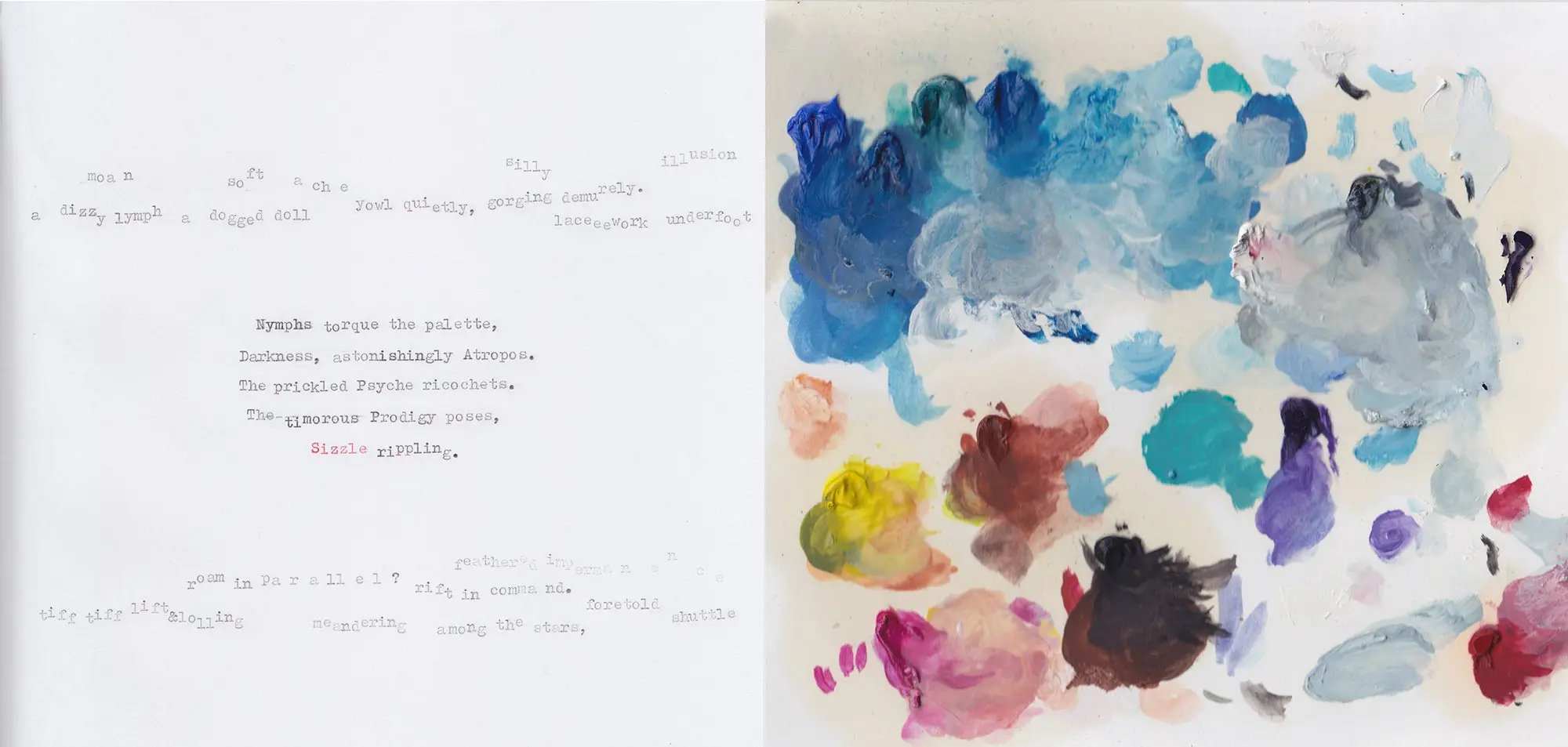 A paint palette with a variety of colors on the right; a poem on the left, which reads: Nymphs torque the palette, Darkness, astonishingly Atropos.  The prickled Psyche ricochets.  The timorous Prodigy poses,  Size rippling.  Words from other poems form two horizontal lines above and below the poem.