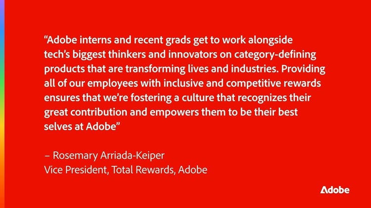 Quote from Rosemary Arriada- Keiper " Adobe interns and recent grads get to work alongside tech's biggest thinkers and innovators on category-defining products that are transforming lives and industries. Providing all of our employees with inclusive and competitive rewards ensures that we're fostering a culture that recognizes their great contribution and empowers them to be their best selves at Adobe"