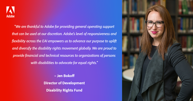 “We are thankful to Adobe for providing general operating support that can be used at our discretion. Adobe’s level of responsiveness and flexibility across the EAI empowers us to advance our purpose to uplift and diversify the disability rights movement globally. We are proud to provide financial and technical resources to organizations of persons with disabilities to advocate for equal rights.” – Jen Bokoff, Director of Development, Disability Rights Fund