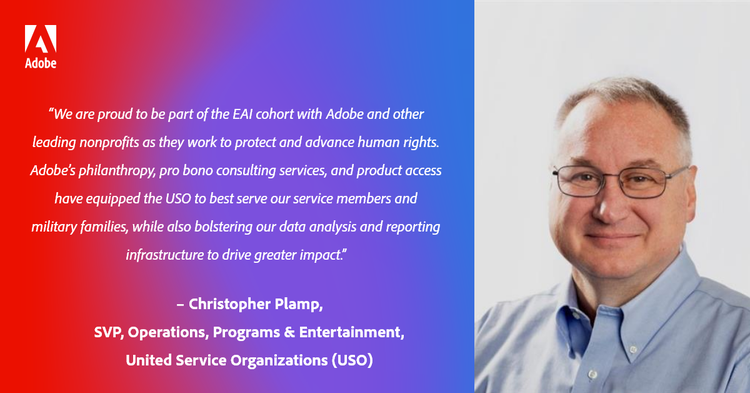 “We are proud to be part of the EAI cohort with Adobe and other leading nonprofits as they work to protect and advance human rights. Adobe’s philanthropy, pro bono consulting services, and product access have equipped the USO to best serve our service members and military families, while also bolstering our data analysis and reporting infrastructure to drive greater impact.” – Christopher Plamp, SVP, Operations, Programs & Entertainment, United Service Organizations (USO)