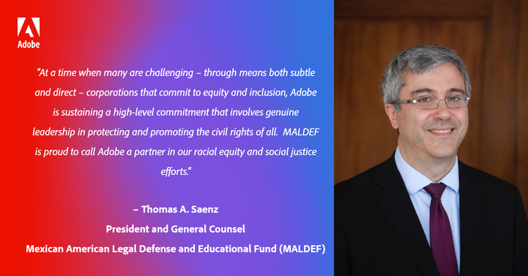 “At a time when many are challenging – through means both subtle and direct – corporations that commit to equity and inclusion, Adobe is sustaining a high-level commitment that involves genuine leadership in protecting and promoting the civil rights of all. MALDEF is proud to call Adobe a partner in our racial equity and social justice efforts.” – Thomas A. Saenz, President and General Counsel, MALDEF