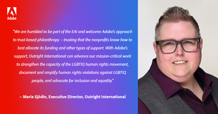 “We are humbled to be part of the EAI and welcome Adobe’s approach to trust-based philanthropy – trusting that the nonprofits know how to best allocate its funding and other types of support. With Adobe’s support, Outright International can advance our mission-critical work to strengthen the capacity of the LGBTIQ human rights movement, document and amplify human rights violations against LGBTIQ people, and advocate for inclusion and equality.” – Maria Sjödin, Executive Director, Outright International