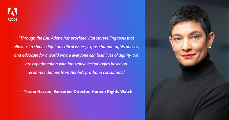 “Through the EAI, Adobe has provided vital storytelling tools that allow us to shine a light on critical issues, expose human rights abuses, and advocate for a world where everyone can lead lives of dignity. We are experimenting with innovative technologies based on recommendations from Adobe’s pro-bono consultants.” – Tirana Hassan, Executive Director, Human Rights Watch, Human Rights Watch