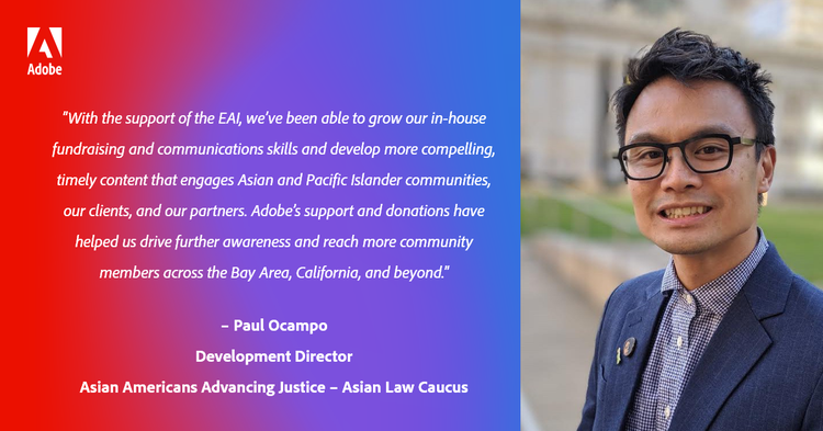 “With the support of the EAI, we’ve been able to grow our in-house fundraising and communications skills and develop more compelling, timely content that engages Asian and Pacific Islander communities, our clients, and our partners. Adobe’s support and donations have helped us drive further awareness and reach more community members across the Bay Area, California, and beyond.” – Paul Ocampo, Development Director, Asian Americans Advancing Justice – Asian Law Caucus