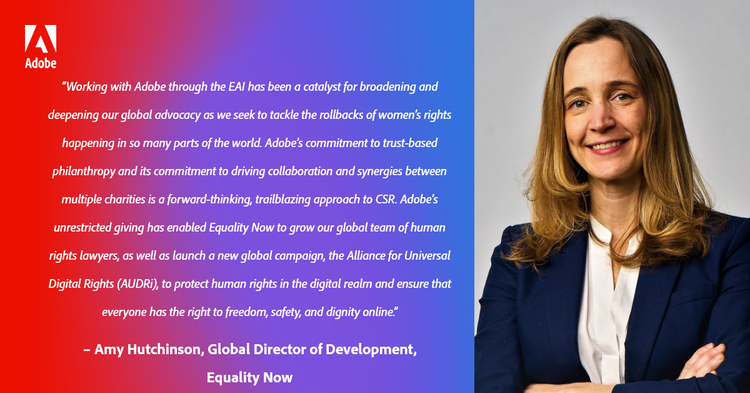 “Working with Adobe through the EAI has been a catalyst for broadening and deepening our global advocacy as we seek to tackle the rollbacks of women’s rights happening in so many parts of the world. Adobe’s commitment to trust-based philanthropy and driving collaboration and synergies between multiple charities is a forward-thinking, trailblazing approach to CSR. Adobe’s unrestricted giving has enabled Equality Now to grow our global team of human rights lawyers, as well as launch a new global campaign, the Alliance for Universal Digital Rights (AUDRi), to protect human rights in the digital realm and ensure that everyone has the right to freedom, safety, and dignity online.” – Amy Hutchinson, Global Director of Development, Equality Now