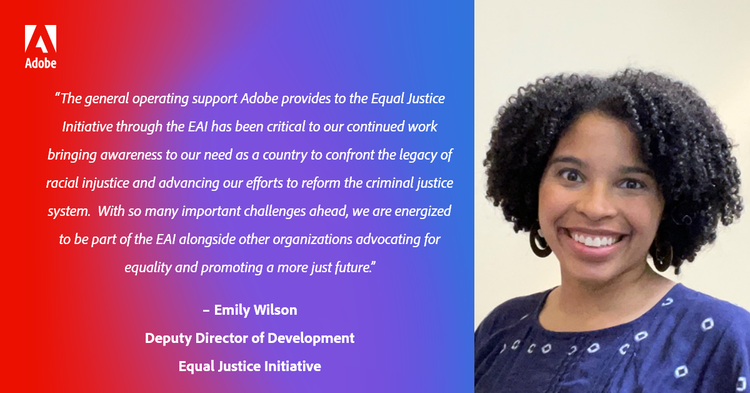 “The general operating support Adobe provides to the Equal Justice Initiative through the EAI has been critical to our continued work bringing awareness to our need as a country to confront the legacy of racial injustice and advancing our efforts to reform the criminal justice system. With so many important challenges ahead, we are energized to be part of the EAI alongside other organizations advocating for equality and promoting a more just future.” – Emily Wilson, Deputy Director of Development, Equal Justice Initiative