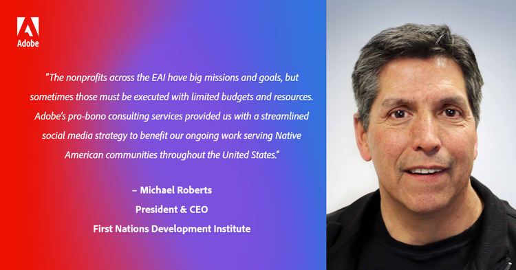“The nonprofits across the EAI have big missions and goals, but sometimes those must be executed with limited budgets and resources. Adobe’s pro-bono consulting services provided us with a streamlined social media strategy to benefit our ongoing work serving Native American communities throughout the United States.” – Michael Roberts, President & CEO, First Nations Development Institute