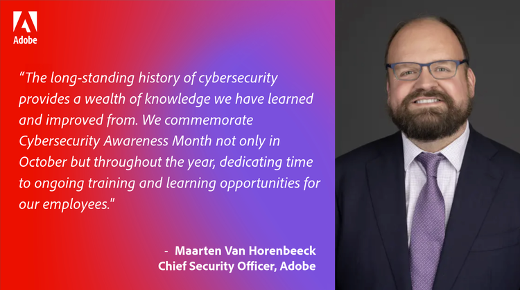 Quote by Maarten Van Horenbeeck, Chief Security Officer at Adobe: “We commemorate Cybersecurity Awareness Month not only in October but throughout the year, dedicating time to ongoing training and learning opportunities for our employees. Awareness and culture are the forefront of our mission to uphold the trust of our employees and customers.”
