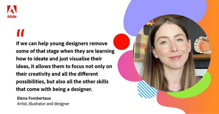 Quote from Elena Fombertaux: "If we can help young designers remove some of that stage when they are learning how to ideate and just visualise their ideas, it allows them to focus not only on their creativity and all the different possibilties, but also all the other skills that come with being a designer."