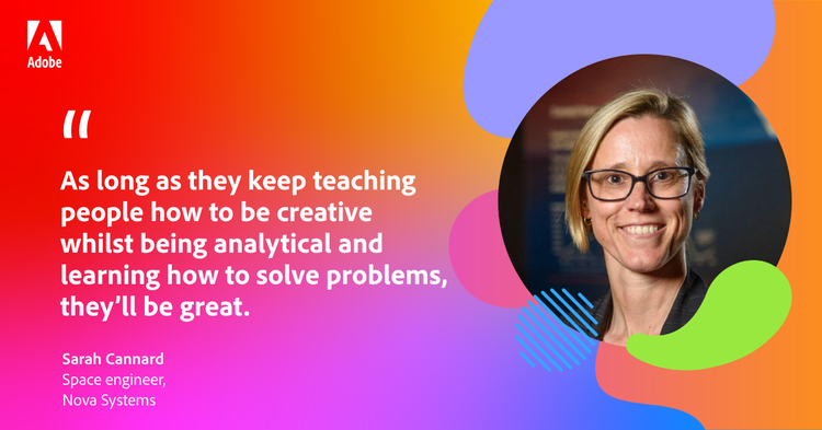 Quote from space engineer Sarah Cannard: "As long as they keep teaching people how to be creative whilst being analytical and learning how to solve problems, they'll be great."