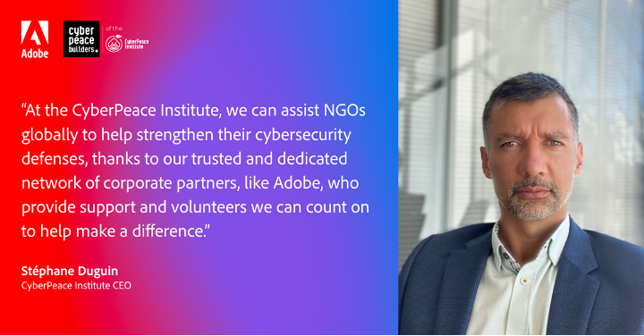 "At the CyberPeace Institute, we can assist NGOs globally to help strengthen their cybersecurity defenses, thanks to our trusted and dedicated network of corporate partners, like Adobe, who provide support and volunteers we can count on to help make a difference." Quote by Stephane Duguin.