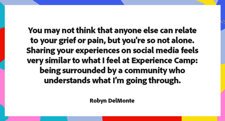 You may not think that anyone else can relate to your grief or pain, but you're so not alone. Sharing your experiences on social media feels very similar to what I feel at Experience Camp: being surrounded by a community who understands what I'm going through. - Robyn DelMonte