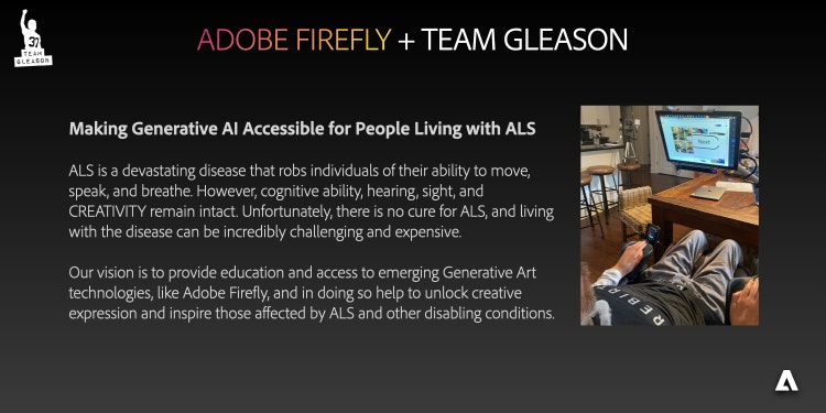 Image with the words “Adobe Firefly + Team Gleason Making Generative AI Accessible for People Living with ALS ALS is a devastating disease that robs individuals of their ability to move, speak, and breathe. However, cognitive ability, hearing, sight, and creativity remain intact. Unfortunately, there is no cure for ALS, and living with the disease can be incredibly challenging and expensive. Our vision is to provide education and access to emerging Generative Art technologies, like Adobe Firefly, and in doing so help to unlock creative expression and inspire those affected by ALS and other disabling conditions.”