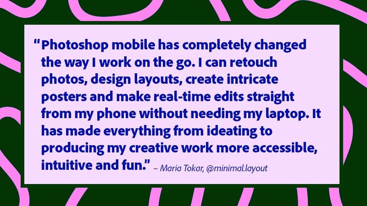 Photoshop mobile has completely changed the way I work on the go. I can retouch photos, deign layouts, create intricate posters and make real-time edits straight from my phone without needing my laptop. It has made everything from ideating to producing my creative work more accessible, intuitive and fun.