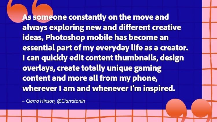 As someone constantly on the move and always exploring new and different creative ideas, Photoshop mobile has become an essential part of my everyday life as a creator. I can quickly edit content thumbnails, design overlays, create totally unique gaming content and more all from my phone, wherever I am and whwnever I'm inspired.